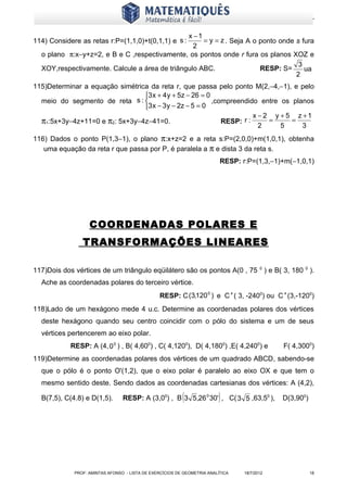 www.matematiques.com.br

                                               x −1
114) Considere as retas r:P=(1,1,0)+t(0,1,1) e s :  = y = z . Seja A o ponto onde s fura
                                                 2
  o plano π:x−y+z=2, e B e C ,respectivamente, os pontos onde r fura os planos XOZ e
                                                                                   3
  XOY,respectivamente. Calcule a área de triângulo ABC.                RESP: S=      ua
                                                                                  2
115)Determinar a equação simétrica da reta r, que passa pelo ponto M(2,−4,−1), e pelo
                                 3 x + 4 y + 5z − 26 = 0
  meio do segmento de reta s :                           ,compreendido entre os planos
                                 3 x − 3 y − 2z − 5 = 0
                                                                       x − 2 y + 5 z +1
  π1:5x+3y−4z+11=0 e π2: 5x+3y−4z−41=0.                      RESP: r :      =     =
                                                                         2     5     3
116) Dados o ponto P(1,3−1), o plano π:x+z=2 e a reta s:P=(2,0,0)+m(1,0,1), obtenha
   uma equação da reta r que passa por P, é paralela a π e dista 3 da reta s.
                                                                          RESP: r:P=(1,3,−1)+m(−1,0,1)




                   COORDENADAS POLARES E
                TRANSFORMAÇÕES LINEARES

117)Dois dos vértices de um triângulo eqüilátero são os pontos A(0 , 75 0 ) e B( 3, 180 0 ).
  Ache as coordenadas polares do terceiro vértice.
                                                 RESP: C (3,120 0 ) e C’( 3, -2400) ou C’(3,-1200)
118)Lado de um hexágono mede 4 u.c. Determine as coordenadas polares dos vértices
  deste hexágono quando seu centro coincidir com o pólo do sistema e um de seus
  vértices pertencerem ao eixo polar.
            RESP: A (4, 0 0 ) , B( 4,600) , C( 4,1200), D( 4,1800) ,E( 4,2400) e              F( 4,3000)
119)Determine as coordenadas polares dos vértices de um quadrado ABCD, sabendo-se
  que o pólo é o ponto O'(1,2), que o eixo polar é paralelo ao eixo OX e que tem o
  mesmo sentido deste. Sendo dados as coordenadas cartesianas dos vértices: A (4,2),

  B(7,5), C(4.8) e D(1,5).                                (              )
                                 RESP: A (3,00) , B 3 5,26 0 30' , C( 3 5 ,63,50 ),           D(3,900)




             PROF: AMINTAS AFONSO - LISTA DE EXERCÍCIOS DE GEOMETRIA ANALÍTICA    18/7/2012              18
 