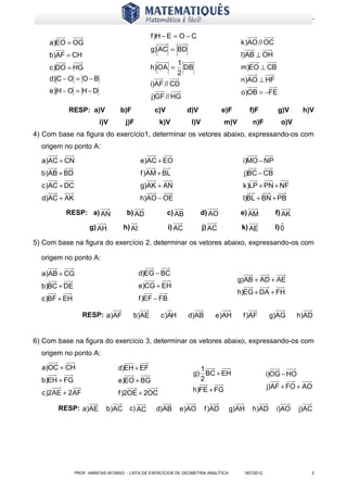 www.matematiques.com.br

                                               f )H − E = O − C
     a)EO = OG                                                                        k )AO // OC
                                               g) AC = BD
    b)AF = CH                                                                         l)AB ⊥ OH
                                                      1
     c )DO = HG                                h) OA = DB                             m)EO ⊥ CB
                                                      2
     d) C − O = O − B                                                                 n)AO ⊥ HF
                                               i)AF // CD
     e) H − O = H − D                                                                 o)OB = −FE
                                               j)GF // HG
           RESP: a)V              b)F           c)V             d)V            e)F        f)F         g)V       h)V
                         i)V        j)F           k)V            l)V           m)V         n)F         o)V
4) Com base na figura do exercício1, determinar os vetores abaixo, expressando-os com
  origem no ponto A:

  a)AC + CN                                e)AC + EO                                  i)MO − NP
  b)AB + BD                                f )AM + BL                                 j)BC − CB
  c )AC + DC                               g)AK + AN                                  k )LP + PN + NF
  d)AC + AK                                h)AO − OE                                  l)BL + BN + PB

          RESP: a) AN                b) AD            c) AB           d) AO          e) AM           f) AK

                     g) AH         h) AI                i) AC          j) AC          k) AE          l) 0

5) Com base na figura do exercício 2, determinar os vetores abaixo, expressando-os com

  origem no ponto A:

  a)AB + CG                                d)EG − BC
                                                                                     g)AB + AD + AE
  b)BC + DE                                e)CG + EH
                                                                                     h)EG + DA + FH
  c )BF + EH                               f )EF − FB

                  RESP: a)AF            b)AE       c )AH        d)AB       e)AH       f )AF         g)AG     h)AD


6) Com base na figura do exercício 3, determinar os vetores abaixo, expressando-os com
  origem no ponto A:

  a)OC + CH                      d)EH + EF                         1
                                                                 g) BC + EH                        i)OG − HO
  b)EH + FG                      e)EO + BG                         2
                                                                 h)FE + FG                         j)AF + FO + AO
  c )2AE + 2AF                   f )2OE + 2OC

       RESP: a)AE           b)AC      c) AC      d)AB      e)AO        f )AD       g)AH    h)AD       i)AO     j)AC




               PROF: AMINTAS AFONSO - LISTA DE EXERCÍCIOS DE GEOMETRIA ANALÍTICA       18/7/2012                  2
 