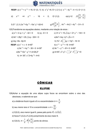 www.matematiques.com.br

  RESP: a) x’’2 + y’’2 = 16, O'(3,−1) b) x’y’=8, O'(−2,1) c) x’’2 - 4y’2 - 4 = 0, O'(1,1)

                                                                                                               5 4
  d)    x’2      +4      y’2       -     16      =      0,      O'(1,2)                 e)x’y’=2           ,O’  ,− 
                                                                                                               6 5

                                                                  3 
                                                             g) O′ ,0  , 4 x ′ − 4 x ′y ′ + 4 y ′ − 1 4 = 0
                                                                                2                  2
  f) O’ ( 2,1) 3x’2+3y’2 −10x’y’+32=0
                                                                   4 
125)Transforme as equações abaixo, mediante uma rotação de eixos :
   a) x2 + 2 xy + y 2 −32 = 0            b) xy −8 = 0                 c) 31 x 2 + 10 3 xy + 21 y 2 - 144 = 0

  d) 6x2 + 26y2 + 20 3 xy - 324 = 0                                   e)4x2+ 4xy +y2+ 5 x =1

  g) 2xy +6x –8y=0                                                    h) 7x2 – 6   3   xy + 13y2 – 16 =0
  RESP: a) x’ = ± 4 θ=450                                             b) x’2 - y’2 = 16 θ=450
         c) 9x’2 + 4y’2 - 36 = 0 θ=300                          d) 9x’2 – y’2 – 81= 0 θ=600
        e)5x’2+2x’−y’=1,θ=26,20                                 g) θ=450, x'2–y'2 –         2   x’−7   2    y’=0
         h) θ= 300, x’2+4y’2– 4=0




                                        CÔNICAS

                                              ELIPSE

126)Achar a equação de uma elipse cujos focos se encontram sobre o eixo das
   abscissas, e sabendo-se que:
                                                                           3
   a) a distância focal é igual a 6 e a excentricidade é e =                 ;
                                                                           5
                                                                 12
   b) seu menor eixo é 10 e a excentricidade e e =                  ;
                                                                 13
   c) C(0,0), eixo menor igual 6, passa pelo ponto P − 2 5,2 ;    (          )
   d) focos F1(3,2) e F2(3,8),comprimento do eixo maior 8.
                    1  9
   e) C(0,0), e =    , P 3,  , ponto da cônica;
                    2  2

              PROF: AMINTAS AFONSO - LISTA DE EXERCÍCIOS DE GEOMETRIA ANALÍTICA         18/7/2012                  20
 