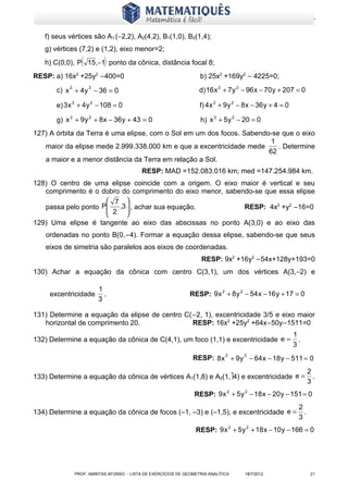 www.matematiques.com.br

   f) seus vértices são A1 (−2,2), A2(4,2), B1(1,0), B2(1,4);
   g) vértices (7,2) e (1,2), eixo menor=2;
                 (        )
   h) C(0,0), P 15 ,−1 ponto da cônica, distância focal 8;
RESP: a) 16x2 +25y2 −400=0                                        b) 25x2 +169y2 − 4225=0;
       c) x 2 + 4 y 2 − 36 = 0                                    d) 16 x 2 + 7 y 2 − 96 x − 70 y + 207 = 0

       e) 3 x 2 + 4 y 2 − 108 = 0                                 f) 4 x 2 + 9 y 2 − 8 x − 36 y + 4 = 0

       g) x 2 + 9 y 2 + 8 x − 36 y + 43 = 0                       h) x 2 + 5 y 2 − 20 = 0
127) A órbita da Terra é uma elipse, com o Sol em um dos focos. Sabendo-se que o eixo
                                                                        1
   maior da elipse mede 2.999.338.000 km e que a excentricidade mede      . Determine
                                                                       62
   a maior e a menor distância da Terra em relação a Sol.
                                          RESP: MAD =152.083.016 km; med =147.254.984 km.
128) O centro de uma elipse coincide com a origem. O eixo maior é vertical e seu
   comprimento é o dobro do comprimento do eixo menor, sabendo-se que essa elipse
                      7 
   passa pelo ponto P      
                      2 ,3  , achar sua equação.          RESP: 4x2 +y2 −16=0
                           
129) Uma elipse é tangente ao eixo das abscissas no ponto A(3,0) e ao eixo das
   ordenadas no ponto B(0,−4). Formar a equação dessa elipse, sabendo-se que seus
   eixos de simetria são paralelos aos eixos de coordenadas.
                                                                   RESP: 9x2 +16y2 −54x+128y+193=0
130) Achar a equação da cônica com centro C(3,1), um dos vértices A(3,−2) e

                        1
     excentricidade       .                                   RESP: 9 x 2 + 8 y 2 − 54 x − 16 y + 17 = 0
                        3

131) Determine a equação da elipse de centro C(−2, 1), excentricidade 3/5 e eixo maior
   horizontal de comprimento 20.               RESP: 16x2 +25y2 +64x−50y−1511=0
                                                                                                          1
132) Determine a equação da cônica de C(4,1), um foco (1,1) e excentricidade e =                            .
                                                                                                          3
                                                               RESP: 8 x 2 + 9 y 2 − 64 x − 18 y − 511 = 0
                                                                                                                  2
133) Determine a equação da cônica de vértices A1(1,8) e A2(1,4) e excentricidade e =                              .
                                                                                                                  3
                                                                RESP: 9 x 2 + 5 y 2 − 18 x − 20 y − 151 = 0
                                                                                                            2
134) Determine a equação da cônica de focos (–1, –3) e (–1,5), e excentricidade e =                           .
                                                                                                            3
                                                                 RESP: 9 x 2 + 5 y 2 + 18 x − 10 y − 166 = 0




              PROF: AMINTAS AFONSO - LISTA DE EXERCÍCIOS DE GEOMETRIA ANALÍTICA     18/7/2012                      21
 