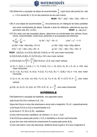 www.matematiques.com.br

                                                     3
135) Determine a equação da elipse de excentricidade   , cujos focos são pontos da reta
                                                     5
    y −1=0 e sendo B(−2, 9) um dos extremos do seu eixo menor.
                                                              RESP: 16 x 2 − 25 y 2 + 64 x = 50 y − 1561 = 0
                                    1
136) A uma elipse de excentricidade   , circunscreve-se um retângulo de lados paralelos
                                    3
    aos eixos coordenados da elipse. Calcular a área do retângulo, sabendo-se que seu
                         (
    perímetro vale 8 3 + 2 2 m .    )                             RESP: A = 96 2 m 2
137) Em cada uma das equações abaixo, determinar as coordenadas dos vértices, focos,
   centro, excentricidade, corda focal, parâmetro e as equações das diretrizes:
         x2   y2
   a)       +    =1                           b) 9 x 2 + 5 y 2 − 45 = 0             c) 4 x 2 + y 2 − 1 = 0
        100 36
   d) 25x2 +16y2 +50x+64y– 311=0                               e) 16x2 +25y2 +32x–100y–284=0
   f) 4 x 2 + 3 y 2 + 32x + 24 y + 64 = 0                      g) 4 x 2 + 9 y 2 − 48 x + 72y + 144 = 0
RESP: a)C(0,0), A (±10,0), B(0,±6), F(±8,0), e= 4/5, eixo maior horizontal;
b) C(0,0),A(0,±3),B(± 5 ,0),F(0,±2),e =2/3, eixo maior vertical;
                          3
c) C(0,0),A(0,±1), F 0,±
                    
                             ,B(±1/2,0),e= 3 /2, eixo maior vertical;
                         2 
                            
 d) C(−1,−2),A1 (−1,2),A2 (−1,−7), F1(4,0), F2(−1,−5), B1(3,−2), B2 (−5,−2), e =3/5, eixo
    maior horizontal;
 e) C(−1,2), A1(−6,2), A2 (4,2), F1(3,2), F2(−4,2), B1(−1,−2),B2(−1,6) e =1/2, eixo maior
    horizontal;

                                                                          (
 f) C(−4,−4), A1(−4,0), A2(−4,8), F1(−4,−2), F2(−4,−6), B − 4 ± 2 3,−4 , e =              )        1
                                                                                                   2
                                                                                                     , eixo maior
    vertical;

                                          (
g) C(6,−4), A1(12,−4), A2(0,−4), F 6 ± 2 5,−4 , e =      )        3
                                                                   5
                                                                     , eixo maior horizontal;

                                               HIPÉRBOLE
138) Determine a equação da hipérbole, nos seguintes casos:
a)de focos F(0,±5) e vértices A (0, ±3);
b)que tem focos no eixo das abscissas e eixos real e imaginário 10 e 8 , respectivamente;
c) de focos F(3,4) e (3,2) e excentricidade e=2;
d) de focos F (1,5) e (5,5) , eqüilátera
e) eixo real horizontal, eqüilátera, de vértices (−3,−4) e ( −3,4);
f) de C0,0),que passa pelo ponto (−5,3), é eqüilátera e de eixo real horizontal;
g) que tem eixo real vertical de comprimento 8 e passa pelo ponto (6,5);
h) eixo real sobre o eixo das abscissas ,distância focal é igual a 10 e eixo imaginário 8;


                PROF: AMINTAS AFONSO - LISTA DE EXERCÍCIOS DE GEOMETRIA ANALÍTICA      18/7/2012               22
 