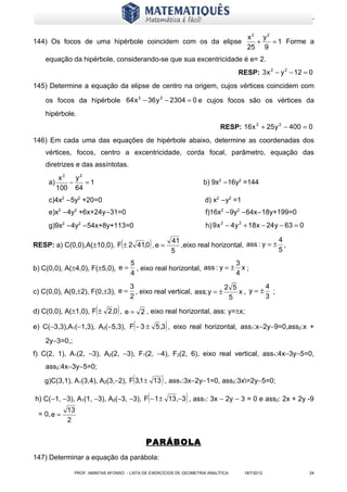 www.matematiques.com.br


                                                                                          x2 y2
144) Os focos de uma hipérbole coincidem com os da elipse                                   +   = 1 Forme a
                                                                                          25 9
    equação da hipérbole, considerando-se que sua excentricidade é e= 2.
                                                                                       RESP: 3 x 2 − y 2 − 12 = 0
145) Determine a equação da elipse de centro na origem, cujos vértices coincidem com

    os focos da hipérbole 64 x 2 − 36 y 2 − 2304 = 0 e cujos focos são os vértices da
    hipérbole.
                                                                               RESP: 16 x 2 + 25 y 2 − 400 = 0
146) Em cada uma das equações de hipérbole abaixo, determine as coordenadas dos
    vértices, focos, centro a excentricidade, corda focal, parâmetro, equação das
    diretrizes e das assíntotas.
           x2   y2
     a)       −    =1                                                    b) 9x2 −16y2 =144
          100 64
     c)4x2 −5y2 +20=0                                                     d) x2 −y2 =1
     e)x2 −4y2 +6x+24y−31=0                                               f)16x2 −9y2 −64x−18y+199=0
     g)9x2 −4y2 −54x+8y+113=0                                             h) 9 x 2 − 4 y 2 + 18 x − 24 y − 63 = 0

                                     (
RESP: a) C(0,0),A(±10,0), F ± 2 41,0 , e =         )           41
                                                               5
                                                                                                    4
                                                                  ,eixo real horizontal, ass : y = ± ,
                                                                                                    5
                                         5                                    3
b) C(0,0), A(±4,0), F(±5,0), e =           , eixo real horizontal, ass : y = ± x ;
                                         4                                    4
                                         3                                  2 5       4
c) C(0,0), A(0,±2), F(0,±3), e =           , eixo real vertical, ass; y = ±     x, y=± ;
                                         2                                   5        3

                        (        )
d) C(0,0), A(±1,0), F ± 2,0 , e = 2 , eixo real horizontal, ass: y=±x;

                                          (                )
e) C(−3,3),A1(−1,3), A2(−5,3), F − 3 ± 5,3 , eixo real horizontal, ass1:x−2y−9=0,ass2:x +

    2y−3=0,;
f) C(2, 1), A1(2, −3), A2(2, −3), F1(2, −4), F2(2, 6), eixo real vertical, ass1:4x−3y−5=0,
    ass2:4x−3y−5=0;
                                          (            )
   g)C(3,1), A1(3,4), A2(3,−2), F 3,1 ± 13 , ass1:3x−2y−1=0, ass2:3x=2y−5=0;

                                               (                    )
h) C(−1, −3), A1(1, −3), A2(−3, −3), F − 1 ± 13 ,−3 , ass1: 3x − 2y − 3 = 0 e ass2: 2x + 2y -9
             13
 = 0, e =
             2


                                              PARÁBOLA
147) Determinar a equação da parábola:

               PROF: AMINTAS AFONSO - LISTA DE EXERCÍCIOS DE GEOMETRIA ANALÍTICA         18/7/2012                  24
 