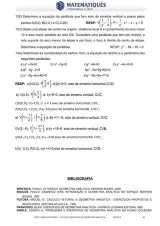 www.matematiques.com.br

152) Determine a equação da parábola que tem eixo de simetria vertical e passa pelos
                                                           1 1      1
   pontos A(0,0), B(2,2,) e C(-4,20).          RESP: V  ,−  ; P = ; x 2 − x − y = 0
                                                          2 4       2
153) Dada uma elipse de centro na origem, distância focal 8 e comprimento do eixo maior
    12 e eixo maior paralelo ao eixo OX. Considere uma parábola que tem por diretriz, a
    reta suporte do eixo menor da elipse e por foco, o foco à direita do cento da elipse.

    Determine a equação da parábola.                                             RESP: y 2 − 8 x + 16 = 0
154) Determinar as coordenadas do vértice, foco, a equação da diretriz e o parâmetro das
    seguintes parábolas:
   a) y2 −6x=0             b) x2 −5y=0                    c)y2 +4x=0              d) y2 −4x+8=0
   e)x2 −6y−2=0                                            f)x2 −6x+9y+63=0
   j) y2 −8y−8x+40=0                                      k)y2 −8x−6y−7=0
                 3 
RESP: a)V(0,0), F ,0  , d:2x+3=0, eixo de simetria horizontal,CVD;
                 2 
             5
b) V(0,0). F 0,  , d: 4y+5=0, eixo de simetria vertical, CVC;
             4
c)V(0,0), F(−1,0). d: x = 1,eixo de simetria horizontal, CVE ;
d)V(2,0), F(3,0), d:x−1=0,eixo de simetria horizontal, CVD ;
         1  7 
e) V  0,−  , F 0, , d: 6y +11=0, eixo de simetria vertical, CVC;
         3  6

                33 
f)V(3,−6), F 3,−  , d:4y +15=0, eixo de simetria vertical, CVB;
                 4 

i)V(4,−1), F(3,−1), d:x −5=0,eixo de simetria horizontal, CVE ;


k)V(−2,3), F(0,3), d:x +4=0,eixo de simetria horizontal, CVD;




                                           BIBLIOGRAFIA

 WINTERLE, PAULO. VETORES E GEOMETRIA ANALÍTICA. MAKRON BOOKS ,2000.
 BOULOS, PAULO; CAMARGO IVAN. INTRODUÇÃO À GEOMETRIA ANALÍTICA NO ESPAÇO. MAKRON
     BOOKS ,1997.
 FEITOSA, MIGUEL O.. CÁLCULO VETORIAL E GEOMETRIA ANALÍTICA - EXERCÍCIOS PROPOSTOS E
     RESOLVIDOS. EDITORA ATLAS S.A., 1989.
 FRANCISCO, BLASI. EXERCÍCIOS DE GEOMETRIA ANALÍTICA -.PAPIRUS LIVRARIA EDITORA,1984.
 KINDLE, JOSEPH H.. PROBLEMAS E EXERCÍCIOS DE GEOMETRIA ANALÍTICA NO PLANO (COLEÇÃO

             PROF: AMINTAS AFONSO - LISTA DE EXERCÍCIOS DE GEOMETRIA ANALÍTICA    18/7/2012             26
 