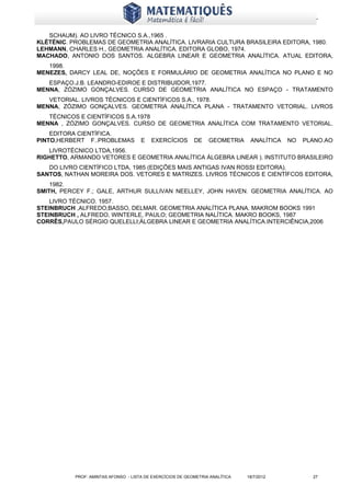 www.matematiques.com.br

   SCHAUM). AO LIVRO TÉCNICO S.A.,1965 .
KLÉTÉNIC. PROBLEMAS DE GEOMETRIA ANALÍTICA. LIVRARIA CULTURA BRASILEIRA EDITORA, 1980.
LEHMANN, CHARLES H., GEOMETRIA ANALÍTICA. EDITORA GLOBO, 1974.
MACHADO, ANTONIO DOS SANTOS. ALGEBRA LINEAR E GEOMETRIA ANALÍTICA. ATUAL EDITORA,
   1998.
MENEZES, DARCY LEAL DE, NOÇÕES E FORMULÁRIO DE GEOMETRIA ANALÍTICA NO PLANO E NO
   ESPAÇO.J.B. LEANDRO-EDIROE E DISTRIBUIDOR,1977.
MENNA, ZÓZIMO GONÇALVES. CURSO DE GEOMETRIA ANALÍTICA NO ESPAÇO - TRATAMENTO
   VETORIAL. LIVROS TÉCNICOS E CIENTÍFICOS S.A., 1978.
MENNA, ZÓZIMO GONÇALVES. GEOMETRIA ANALÍTICA PLANA - TRATAMENTO VETORIAL. LIVROS
   TÉCNICOS E CIENTÍFICOS S.A.1978
MENNA , ZÓZIMO GONÇALVES. CURSO DE GEOMETRIA ANALÍTICA COM TRATAMENTO VETORIAL.
    EDITORA CIENTÍFICA.
PINTO,HERBERT F..PROBLEMAS            E   EXERCÍCIOS        DE    GEOMETRIA      ANALÍTICA   NO   PLANO.AO
   LIVROTÉCNICO LTDA,1956.
RIGHETTO, ARMANDO VETORES E GEOMETRIA ANALÍTICA ÁLGEBRA LINEAR ). INSTITUTO BRASILEIRO
   DO LIVRO CIENTÍFICO LTDA, 1985 (EDIÇÕES MAIS ANTIGAS IVAN ROSSI EDITORA).
SANTOS, NATHAN MOREIRA DOS. VETORES E MATRIZES. LIVROS TÉCNICOS E CIENTÍFCOS EDITORA,
    1982.
SMITH, PERCEY F.; GALE, ARTHUR SULLIVAN NEELLEY, JOHN HAVEN. GEOMETRIA ANALÍTICA. AO
    LIVRO TÉCNICO. 1957.
STEINBRUCH ,ALFREDO;BASSO, DELMAR. GEOMETRIA ANALÍTICA PLANA. MAKROM BOOKS 1991
STEINBRUCH , ALFREDO, WINTERLE, PAULO; GEOMETRIA NALÍTICA. MAKRO BOOKS, 1987
CORRÊS,PAULO SÉRGIO QUELELLI;ÁLGEBRA LINEAR E GEOMETRIA ANALÍTICA.INTERCIÊNCIA,2006




           PROF: AMINTAS AFONSO - LISTA DE EXERCÍCIOS DE GEOMETRIA ANALÍTICA    18/7/2012           27
 