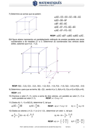 www.matematiques.com.br




7) Determine as somas que se pedem:
                                                                       a)AD + CD + DH + GC + HB + AG
                                                                       b)ED + DB + BF
                                                                       c )BF + BG + BC
                                                                       d)HE + EF + FG + BG + BH
                                                                       e)AE + EF + FG + GC

                                                                RESP: a)AC b)EF c)2BG d)2BG e)AC .
8)A figura abaixo representa um paralelepípedo retângulo de arestas paralelas aos eixos
  coordenados e de medidas 2,1 e 3. Determinar as coordenadas dos vértices deste
  sólido, sabendo que A (2, –1,2).




   RESP: B(2, –3,2), C(3, –3,2) , D(3, –1,2), E(3, –1,5), F(2, –1,5), G(2, –3,5) e H(3, –3,5)
                                                     
9) Determine x para que se tenha AB = C D , sendo A (x,1), B(4,x+3), C(x,x+2) e D(2x,x+6).
   RESP: x=2
10) Escreva o vetor (7,–1), como a soma de dois vetores, um paralelo ao vetor (1,–1) e
    outro paralelo ao vetor (1,1).       RESP: x = 3 e y = 4

11) Dados A(–1,–1) e B(3,5), determinar C, tal que
          1                 2                                                                                 5
   a) AC = AB          b) AC = AB .            RESP: a) x = 1 e y = 2                                b) x =       e y =3
          2                    3                                                                                3
                                                                                   
12) Dados os vetores a =( 2,–1 ) e b =( 1,3) , determinar um vetor x , tal que:
                                                                                       
   a)
      3    2
             [
      2  1    a+x
        x + 2( x + a) − b =  ]
                             2
                                                                       b)
                                                                                1 x+a
                                                                          4a − 2x = b −
                                                                                   3     2

                                                                                 3 12                    52 33 
                                                             RESP: a) x =  − ,                     b) x =    ,−   
                                                                                  7 7                      9    9 

                 PROF: AMINTAS AFONSO - LISTA DE EXERCÍCIOS DE GEOMETRIA ANALÍTICA       18/7/2012                     3
 