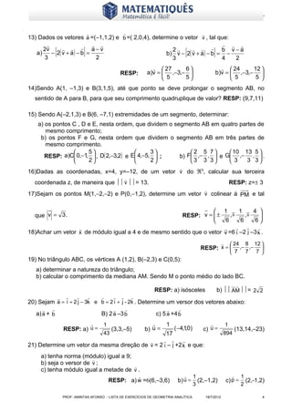 www.matematiques.com.br


                                                                                                          
13) Dados os vetores a =(–1,1,2) e b =( 2,0,4), determine o vetor v , tal que:
                                                                           
   a)
      2v
      3
              [
                 a−v
         − 2( v + a ) − b =
                             2
                                 ]                     2         b v −a
                                                     b) v − 2( v + a ) − b = −
                                                       3                    4  2
                                                                                                     [                  ]
                                                                          27     6                                           24     12 
                                                      RESP:           a)v =  ,−3,−                                        b)v =  ,−3,− 
                                                                             5    5                                              5     5 
14)Sendo A(1, –1,3) e B(3,1,5), até que ponto se deve prolongar o segmento AB, no
  sentido de A para B, para que seu comprimento quadruplique de valor? RESP: (9,7,11)

15) Sendo A(–2,1,3) e B(6, –7,1) extremidades de um segmento, determinar:
    a) os pontos C , D e E, nesta ordem, que dividem o segmento AB em quatro partes de
       mesmo comprimento;
     b) os pontos F e G, nesta ordem que dividem o segmento AB em três partes de
       mesmo comprimento.
                      5                       3          2 5 7      10 13 5 
       RESP: a)C 0,−1,  , D( 2,−3,2) e E 4,−5,  ;    b) F ,− ,  e G ,− ,  .
                      2                       2          3 3 3      3    3 3
                                                                                             
16)Dadas as coordenadas, x=4, y=–12, de um vetor v do ℜ3, calcular sua terceira
                                                          
  coordenada z, de maneira que  v = 13.                                                                                           RESP: z=± 3
                                                                                                                
17)Sejam os pontos M(1,−2,−2) e P(0,−1,2), determine um vetor v colinear à PM e tal

                                                                    1         1    4 
  que v = 3.                                           RESP: v =  ±
                                                                         ,     ,    
                                                                                       
                                                                       6      6     6
                                                                                  
18)Achar um vetor x de módulo igual a 4 e de mesmo sentido que o vetor v =6 i –2 j –3 k .
                                                                                                                                      24 8 12 
                                                                                                            RESP: x =                    ,− ,− 
                                                                                                                                       7 7 7 
19) No triângulo ABC, os vértices A (1,2), B(–2,3) e C(0,5):
   a) determinar a natureza do triângulo;
   b) calcular o comprimento da mediana AM. Sendo M o ponto médio do lado BC.
                                                                                                                                          
                                                                            RESP: a) isósceles                              b)  AM = 2 2
                                                       
20) Sejam a = i + 2 j − 3k e b = 2 i + j - 2k . Determine um versor dos vetores abaixo:
                                                                                        
   a) a + b                                  B) 2 a –3 b                    c) 5 a +4 b
                                            1                                    1                                             1
                      RESP: a) u =                (3,3,–5)            b) u =               ( −4,1,0)         c) u =                       (13,14,–23)
                                             43                                 17                                            894
                                                                                              
21) Determine um vetor da mesma direção de v = 2 i – j +2 k e que:
     a) tenha norma (módulo) igual a 9;
                         
     b) seja o versor de v ;
                                        
     c) tenha módulo igual a metade de v .
                                                                                                       1                                   1
                                                 RESP: a) w =6(6,–3,6)                      b) u =         (2,–1,2)               c) p =        (2,-1,2)
                                                                                                         3                                    2

                      PROF: AMINTAS AFONSO - LISTA DE EXERCÍCIOS DE GEOMETRIA ANALÍTICA                         18/7/2012                              4
 