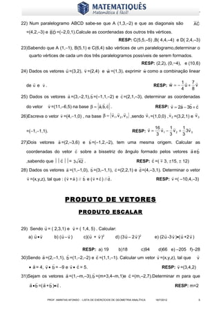 www.matematiques.com.br

                                                                                                              
22) Num paralelogramo ABCD sabe-se que A (1,3,–2) e que as diagonais são                                     AC
                     
   =(4,2,–3) e B D =(–2,0,1).Calcule as coordenadas dos outros três vértices.
                                                                 RESP: C(5,5,–5) ,B( 4,4,–4) e D( 2,4,–3)
23)Sabendo que A (1,−1), B(5,1) e C(6,4) são vértices de um paralelogramo,determinar o
    quarto vértices de cada um dos três paralelogramos possíveis de serem formados.
                                                            RESP: (2,2), (0,−4), e (10,6)
                                                          
24) Dados os vetores u =(3,2), v =(2,4) e w =(1,3), exprimir w como a combinação linear

                                                                                             1 7
   de u e v .                                                                        RESP: w = − u + v
                                                                                                4   8
                                                                
25) Dados os vetores a =(3,–2,1), b =(–1,1,–2) e c =(2,1,–3), determinar as coordenadas
                                        
  do vetor v =(11,–6,5) na base β = a, b, c .     {      }                                  
                                                                             RESP: v = 2a − 3b + c
                                                                                                   

                                                                                                 
26)Escreva o vetor v =(4,−1,0) , na base β = { v 1, v 2 , v 3 } ,sendo v 1 =(1,0,0) , v 2 =(3,2,1) e v 3
                                                                                     


                                                                                16      1    1 
   =(−1,−1,1).                                                           RESP: v =   v 1 − v 2 + 3v 3
                                                                                   3      3     3
                                           
27)Dois vetores a =(2,–3,6) e b =(–1,2,–2), tem uma mesma origem. Calcular as
                                                                              
  coordenadas do vetor c sobre a bissetriz do ângulo formado pelos vetores a e b
                                                         
  ,sabendo que  c = 3 42 .                     RESP: c =(  3, ±15, ± 12)
                                                                          
28) Dados os vetores a =(1,–1,0), b =(3,–1,1), c =(2,2,1) e d =(4,–3,1). Determinar o vetor
                                                                                           
   v =(x,y,z), tal que : ( v + a ) // b e ( v + c ) // d .                             RESP: v =( –10,4,–3)



                             PRODUTO DE VETORES
                                     PRODUTO ESCALAR

                            
29) Sendo u = ( 2,3,1) e v = ( 1,4, 5) . Calcular:
                                                                                                
   a) u • v     b) ( u – v )    c)( u + v )2     d) (3 u – 2 v )2                     e) (2 u -3 v )•(u +2 v )

                                RESP: a) 19      b)18       c)94     d)66 e) –205 f)–28
                                                                                    
30)Sendo a =(2,–1,1), b =(1,–2,–2) e c =(1,1,–1). Calcular um vetor v =(x,y,z), tal que v
                                                                           
   • a = 4, v • b = –9 e v • c = 5.                                    RESP: v =(3,4,2)
                                                    
31)Sejam os vetores a =(1,–m,–3), b =(m+3,4–m,1)e c =(m,–2,7).Determinar m para que
        
    a • b =( a + b )• c .                                                     RESP: m=2


                 PROF: AMINTAS AFONSO - LISTA DE EXERCÍCIOS DE GEOMETRIA ANALÍTICA    18/7/2012                  5
 