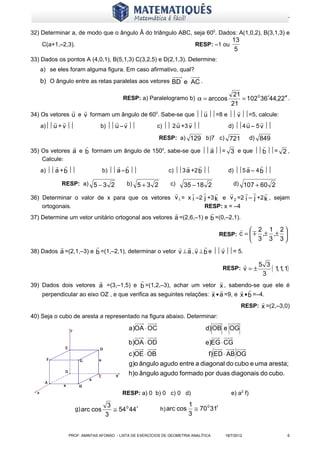 www.matematiques.com.br

32) Determinar a, de modo que o ângulo Â do triângulo ABC, seja 600. Dados: A(1,0,2), B(3,1,3) e
                                                                                               13
    C(a+1,–2,3).                                                          RESP: –1 ou
                                                                                                5
33) Dados os pontos A (4,0,1), B(5,1,3) C(3,2,5) e D(2,1,3). Determine:
   a) se eles foram alguma figura. Em caso afirmativo, qual?
   b) O ângulo entre as retas paralelas aos vetores BD e AC .

                                                                        21
                                                                            = 102 0 36′44,22′′ .
                                          RESP: a) Paralelogramo b) α = arccos
                                                                       21
                                                                       
34) Os vetores u e v formam um ângulo de 60 . Sabe-se que  u =8 e  v =5, calcule:
                                           0

                                                                             
    a) u + v         b)  u – v      c)  2 u +3 v          d) 4 u – 5 v 

                                                         RESP: a) 129 b)7 c) 721                             d) 849
                                                                                                                  
35) Os vetores a e b formam um ângulo de 1500, sabe-se que  a = 3 e que  b = 2 ,
    Calcule:
                                                                                                            
   a)  a + b               b)  a – b                c) 3 a +2 b                  d) 5 a – 4 b 

            RESP: a) 5 − 3 2               b) 5 + 3 2        c)
                                                     35 − 18 2          d) 107 + 60 2
                                                                          
36) Determinar o valor de x para que os vetores v 1 = x i –2 j +3 k e v 2 =2 i – j +2 k , sejam
    ortogonais.                                                                 RESP: x = –4
                                                                   
37) Determine um vetor unitário ortogonal aos vetores a =(2,6,–1) e b =(0,–2,1).
                                                                                                                 2 1 2
                                                                                        RESP: c =                 ,± ,± 
                                                                                                                  3 3 3
                                                                                  
38) Dados a =(2,1,–3) e b =(1,–2,1), determinar o vetor v ⊥ a , v ⊥ b e  v = 5.

                                                                                                                  5 3
                                                                                         RESP: v = ±                   ( 1, 1, 1)
                                                                                                                    3
                                                                                      
39) Dados dois vetores a =(3,–1,5) e b =(1,2,–3), achar um vetor x , sabendo-se que ele é
                                                                                
    perpendicular ao eixo OZ , e que verifica as seguintes relações: x • a =9, e x • b =–4.
                                                                                                                    
                                                                                                     RESP: x =(2,–3,0)
40) Seja o cubo de aresta a representado na figura abaixo. Determinar:

                                             a)OA ⋅ OC                          d) OB e OG

                                             b)OA ⋅ OD                          e)EG ⋅ CG
                                             c )OE ⋅ OB                             (
                                                                         f) ED ⋅ AB OG
                                                                                       a3 ,a3 3
                                                                                                 )           (            )
                                                                  a a 2 e a 3 do cubo e uma, a
                                             g)o ângulo agudo entre diagonal                 aresta;
                                             h)o ângulo agudo formado por duas diagonais do cubo.


                                         RESP: a) 0 b) 0 c) 0 d)                               e) a2 f)

                                    3                                 1
                  g) arc cos          ≅ 54 0 44′         h) arc cos     ≅ 70 0 31′
                                   3                                  3


               PROF: AMINTAS AFONSO - LISTA DE EXERCÍCIOS DE GEOMETRIA ANALÍTICA            18/7/2012                           6
 