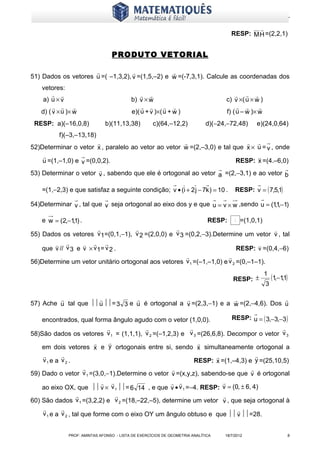 www.matematiques.com.br

                                                                                              
                                                                                      RESP: M H =(2,2,1)


                                 PRODUTO VETORIAL

                                               
51) Dados os vetores u =( –1,3,2), v =(1,5,–2) e w =(-7,3,1). Calcule as coordenadas dos
   vetores:
                                                                                      
    a) u × v                              b) v × w                                  c) v ×( u × w )
                                                                                         
   d) ( v ×u )× w                         e)( u + v )×(u + w )                      f) ( u – w )× w
 RESP: a)(–16,0,8)            b)(11,13,38)          c)(64,–12,2)            d)(−24,−72,48)        e)(24,0,64)
          f)(–3,–13,18)
                                                                          
52)Determinar o vetor x , paralelo ao vetor ao vetor w =(2,–3,0) e tal que x × u = v , onde
                                                                              
    u =(1,–1,0) e v =(0,0,2).                                           RESP: x =(4.–6,0)
                         
53) Determinar o vetor v , sabendo que ele é ortogonal ao vetor a =(2,−3,1) e ao vetor b

    =(1,−2,3) e que satisfaz a seguinte condição; v • (i + 2 j − 7k ) = 10 .            RESP: v = ( 7,5,1)

54)Determinar v , tal que v seja ortogonal ao eixo dos y e que u = v × w ,sendo u = (1,1,−1)

    e w = (2,−1,1) .                                                         RESP:      v   =(1,0,1)
                                                                                   
55) Dados os vetores v 1=(0,1,−1), v 2 =(2,0,0) e v 3 =(0,2,−3).Determine um vetor v , tal
                                                                            
    que v // v 3 e v × v 1= v 2 .                                         RESP: v =(0,4,−6)
                                                                     
56)Determine um vetor unitário ortogonal aos vetores v 1 =(–1,–1,0) e v 2 =(0,–1–1).
                                                                                                       1
                                                                                       RESP: ±             (1,−1,1)
                                                                                                       3

                                                                              
57) Ache u tal que  u = 3 3 e u é ortogonal a v =(2,3,−1) e a w =(2,−4,6). Dos u

    encontrados, qual forma ângulo agudo com o vetor (1,0,0).          RESP: u = ( 3,−3,−3 )
                                                                                      
58)São dados os vetores v 1 = (1,1,1), v 2 =(–1,2,3) e v 3 =(26,6,8). Decompor o vetor v 3
                                                          
    em dois vetores x e y ortogonais entre si, sendo x simultaneamente ortogonal a
                                                                              
    v1 e a v 2 .                                           RESP: x =(1,–4,3) e y =(25,10,5)
                                                                             
59) Dado o vetor v 1 =(3,0,−1).Determine o vetor v =(x,y,z), sabendo-se que v é ortogonal
                                                                
    ao eixo OX, que  v × v 1 = 6 14 , e que v • v 1 =−4. RESP: v = (0, ± 6, 4)
                                                                  
60) São dados v 1 =(3,2,2) e v 2 =(18,–22,–5), determine um vetor v , que seja ortogonal à
                                                                       
    v 1 e a v 2 , tal que forme com o eixo OY um ângulo obtuso e que  v =28.


              PROF: AMINTAS AFONSO - LISTA DE EXERCÍCIOS DE GEOMETRIA ANALÍTICA    18/7/2012                          8
 