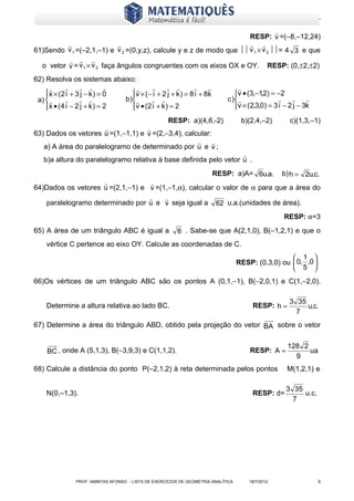 www.matematiques.com.br

                                                                                
                                                                     RESP: v =(–8,–12,24)
                                                                    
61)Sendo v 1 =(–2,1,–1) e v 2 =(0,y,z), calcule y e z de modo que  v 1 × v 2 = 4 3 e que
            
  o vetor v = v 1 × v 2 faça ângulos congruentes com os eixos OX e OY. RESP: (0,±2,±2)
62) Resolva os sistemas abaixo:
                                                                        
    x × (2 i + 3 j − k ) = 0
                                v × ( − i + 2 j + k ) = 8 i + 8 k
                                                                               v • (3,−1,2) = −2
 a)                       b)                                        c )                        
    x • ( 4 i − 2 j + k ) = 2
                                v • ( 2 i + k ) = 2
                                                                               v × (2,3,0) = 3 i − 2 j − 3k
                                          RESP: a)(4,6,-2)                          b)(2,4,–2)       c)(1,3,–1)
                                  
63) Dados os vetores u =(1,−1,1) e v =(2,−3,4), calcular:
                                                         
   a) A área do paralelogramo de determinado por u e v ;
                                                                   
   b)a altura do paralelogramo relativa à base definida pelo vetor u .
                                                                       RESP: a)A= 6u.a.            b) h = 2u.c.
                                  
64)Dados os vetores u =(2,1,−1) e v =(1,−1,α), calcular o valor de α para que a área do
                                      
   paralelogramo determinado por u e v seja igual a 62 u.a.(unidades de área).
                                                                                                   RESP: α=3
65) A área de um triângulo ABC é igual a                 6 . Sabe-se que A(2,1,0), B(–1,2,1) e que o
    vértice C pertence ao eixo OY. Calcule as coordenadas de C.
                                                                                                     1 
                                                                                   RESP: (0,3,0) ou  0, ,0 
                                                                                                     5 
66)Os vértices de um triângulo ABC são os pontos A (0,1,−1), B(−2,0,1) e C(1,−2,0).

                                                                                                     3 35
    Determine a altura relativa ao lado BC.                                             RESP: h =         u.c.
                                                                                                       7
67) Determine a área do triângulo ABD, obtido pela projeção do vetor BA sobre o vetor

                                                                                                    128 2
     BC , onde A (5,1,3), B(−3,9,3) e C(1,1,2).                                        RESP: A =          ua
                                                                                                      9
68) Calcule a distância do ponto P(–2,1,2) à reta determinada pelos pontos                          M(1,2,1) e

                                                                                                    3 35
    N(0,–1,3).                                                                          RESP: d=         u.c.
                                                                                                      7




               PROF: AMINTAS AFONSO - LISTA DE EXERCÍCIOS DE GEOMETRIA ANALÍTICA       18/7/2012                9
 
