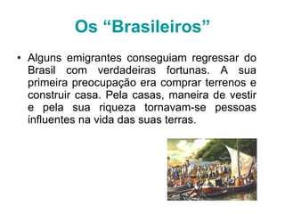 Os “Brasileiros” Alguns emigrantes conseguiam regressar do Brasil com verdadeiras fortunas. A sua primeira preocupação era comprar terrenos e construir casa. Pela casas, maneira de vestir e pela sua riqueza tornavam-se pessoas influentes na vida das suas terras. 