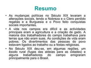 Resumo As mudanças políticas no Século XIX levaram a alterações sociais, tendo a Nobreza e o Clero perdido regalias e a Burguesia e o Povo feito conquistas sociais importantes. A vida nos campos era difícil e as actividades principais eram a agricultura e a criação de gado. A maioria dos trabalhadores do campo trabalhava para terras que não eram suas. As condições de vida eram pobres. Os divertimentos das pessoas do povo estavam ligados ao trabalho ou a festas religiosas. No Século XIX deu-se, em algumas regiões, um êxodo rural (fugas das aldeias para as cidades) e alguns trabalhadores do campo emigraram principalmente para o Brasil. 