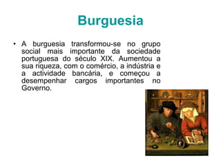 Burguesia A burguesia transformou-se no grupo social mais importante da sociedade portuguesa do século XIX. Aumentou a sua riqueza, com o comércio, a indústria e a actividade bancária, e começou a desempenhar cargos importantes no Governo. 