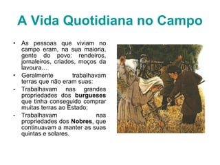 A Vida Quotidiana no Campo As pessoas que viviam no campo eram, na sua maioria, gente do povo: rendeiros, jornaleiros, criados, moços da lavoura… Geralmente trabalhavam terras que não eram suas: Trabalhavam nas grandes propriedades dos  burgueses  que tinha conseguido comprar muitas terras ao Estado; Trabalhavam nas propriedades dos  Nobres , que continuavam a manter as suas quintas e solares. 