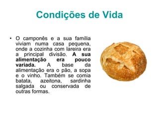 Condições de Vida O camponês e a sua família viviam numa casa pequena, onde a cozinha com lareira era a principal divisão.  A sua alimentação era pouco variada.  A base da alimentação era o pão, a sopa e o vinho. Também se comia batata, azeitona, sardinha salgada ou conservada de outras formas. 