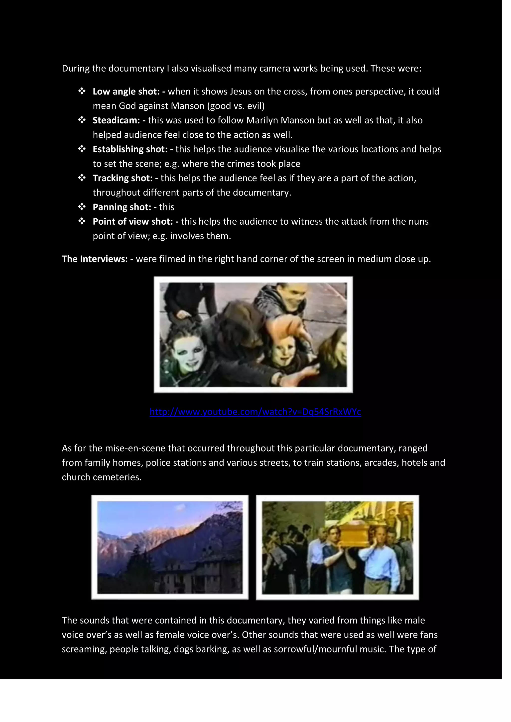 During the documentary I also visualised many camera works being used. These were:
 Low angle shot: - when it shows Jesus on the cross, from ones perspective, it could
mean God against Manson (good vs. evil)
 Steadicam: - this was used to follow Marilyn Manson but as well as that, it also
helped audience feel close to the action as well.
 Establishing shot: - this helps the audience visualise the various locations and helps
to set the scene; e.g. where the crimes took place
 Tracking shot: - this helps the audience feel as if they are a part of the action,
throughout different parts of the documentary.
 Panning shot: - this
 Point of view shot: - this helps the audience to witness the attack from the nuns
point of view; e.g. involves them.
The Interviews: - were filmed in the right hand corner of the screen in medium close up.
http://www.youtube.com/watch?v=Dq54SrRxWYc
As for the mise-en-scene that occurred throughout this particular documentary, ranged
from family homes, police stations and various streets, to train stations, arcades, hotels and
church cemeteries.
The sounds that were contained in this documentary, they varied from things like male
voice over’s as well as female voice over’s. Other sounds that were used as well were fans
screaming, people talking, dogs barking, as well as sorrowful/mournful music. The type of
 