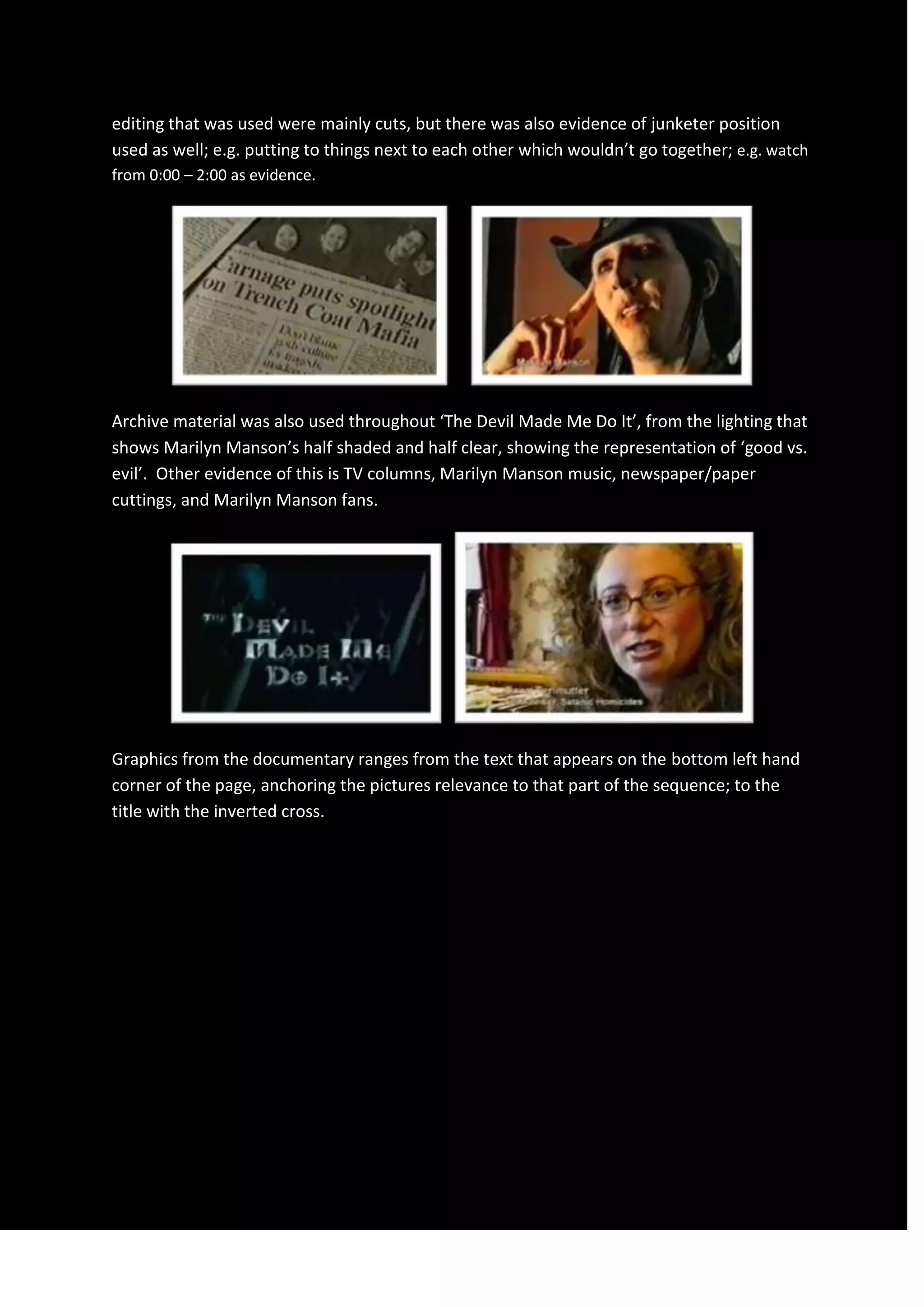 editing that was used were mainly cuts, but there was also evidence of junketer position
used as well; e.g. putting to things next to each other which wouldn’t go together; e.g. watch
from 0:00 – 2:00 as evidence.
Archive material was also used throughout ‘The Devil Made Me Do It’, from the lighting that
shows Marilyn Manson’s half shaded and half clear, showing the representation of ‘good vs.
evil’. Other evidence of this is TV columns, Marilyn Manson music, newspaper/paper
cuttings, and Marilyn Manson fans.
Graphics from the documentary ranges from the text that appears on the bottom left hand
corner of the page, anchoring the pictures relevance to that part of the sequence; to the
title with the inverted cross.
 