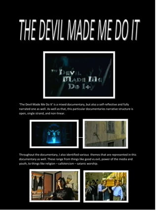 ‘The Devil Made Me Do It’ is a mixed documentary, but also a self-reflective and fully
narrated one as well. As well as that, this particular documentaries narrative structure is
open, single strand, and non-linear.
Throughout the documentary, I also identified various themes that are represented in this
documentary as well. These range from things like good vs evil, power of the media and
youth, to things like religion – callotercism – satanic worship.
 