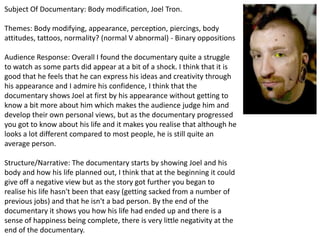 Subject Of Documentary: Body modification, Joel Tron.
Themes: Body modifying, appearance, perception, piercings, body
attitudes, tattoos, normality? (normal V abnormal) - Binary oppositions
Audience Response: Overall I found the documentary quite a struggle
to watch as some parts did appear at a bit of a shock. I think that it is
good that he feels that he can express his ideas and creativity through
his appearance and I admire his confidence, I think that the
documentary shows Joel at first by his appearance without getting to
know a bit more about him which makes the audience judge him and
develop their own personal views, but as the documentary progressed
you got to know about his life and it makes you realise that although he
looks a lot different compared to most people, he is still quite an
average person.
Structure/Narrative: The documentary starts by showing Joel and his
body and how his life planned out, I think that at the beginning it could
give off a negative view but as the story got further you began to
realise his life hasn't been that easy (getting sacked from a number of
previous jobs) and that he isn't a bad person. By the end of the
documentary it shows you how his life had ended up and there is a
sense of happiness being complete, there is very little negativity at the
end of the documentary.

 