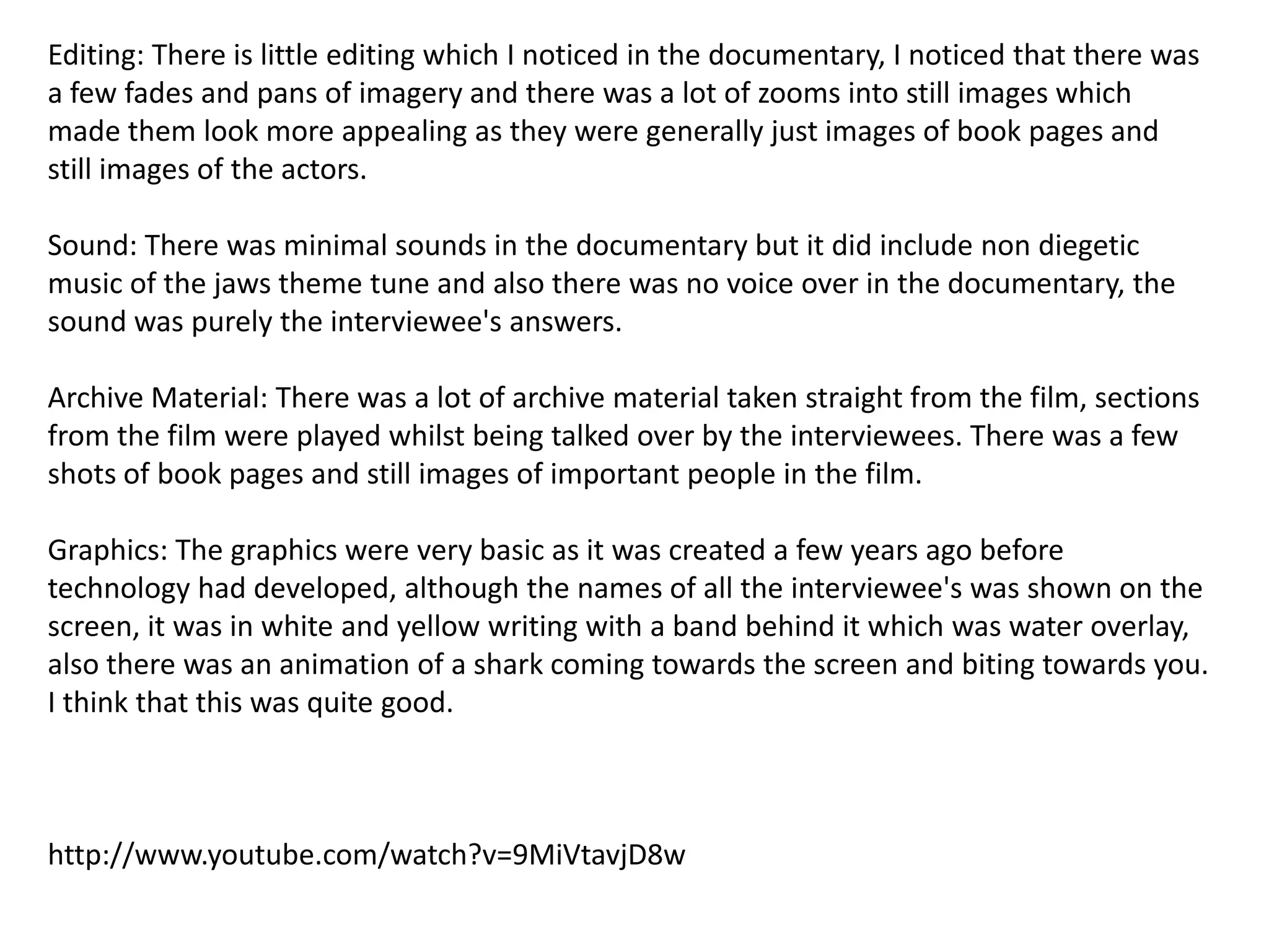 Editing: There is little editing which I noticed in the documentary, I noticed that there was
a few fades and pans of imagery and there was a lot of zooms into still images which
made them look more appealing as they were generally just images of book pages and
still images of the actors.
Sound: There was minimal sounds in the documentary but it did include non diegetic
music of the jaws theme tune and also there was no voice over in the documentary, the
sound was purely the interviewee's answers.
Archive Material: There was a lot of archive material taken straight from the film, sections
from the film were played whilst being talked over by the interviewees. There was a few
shots of book pages and still images of important people in the film.
Graphics: The graphics were very basic as it was created a few years ago before
technology had developed, although the names of all the interviewee's was shown on the
screen, it was in white and yellow writing with a band behind it which was water overlay,
also there was an animation of a shark coming towards the screen and biting towards you.
I think that this was quite good.

http://www.youtube.com/watch?v=9MiVtavjD8w

 