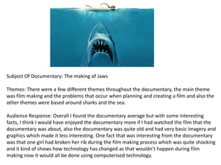 Subject Of Documentary: The making of Jaws
Themes: There were a few different themes throughout the documentary, the main theme
was film making and the problems that occur when planning and creating a film and also the
other themes were based around sharks and the sea.
Audience Response: Overall I found the documentary average but with some interesting
facts, I think I would have enjoyed the documentary more if I had watched the film that the
documentary was about, also the documentary was quite old and had very basic imagery and
graphics which made it less interesting. One fact that was interesting from the documentary
was that one girl had broken her rib during the film making process which was quite shocking
and it kind of shows how technology has changed as that wouldn't happen during film
making now it would all be done using computerised technology.

 