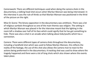 Camerawork: There are different techniques used when doing the camera shots in the
documentary, a talking head shot occurs when Marilyn Manson was being interviewed. In
the interview it uses the rule of thirds so that Marilyn Manson was positioned in the third
of the picture on the right.
Mise En Scene: The binary opposition in the documentary was antithesis. There was a lot
of religious symbols throughout as one of the main themes was religion. The setting in
which Marilyn Manson was placed in for the interview meant that the lighting in the
room left a shadow over half of his face which could signify that he has got something to
hide. There was also a shot in an arcade when talking about kids/youths which has a
connection.

Camera: There were different types of camera shots throughout the documentary,
including a handheld shot which was used to follow Marilyn Manson, this reflects the
reality of the footage, the use of this shot also allows the camera man to react to the
actions being preformed in the documentary. A tracking shot was used to show where the
tragedy happened and there were a lot of long shots which also shown where the events
taken place.

 