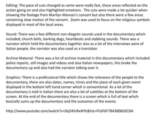 Editing: The pace of cuts changed as some were really fast, these areas reflected on the
action going on and also highlighted emotions. The cuts were made a lot quicker when
showing the footage from Marilyn Manson's concert but also there were a few areas
containing slow motion of the concert. Zoom was used to focus on the religious symbols
displayed in most of the local areas.
Sound: There was a few different non-diegetic sounds used in the documentary which
included; church bells, barking dogs, heartbeats and stabbing sounds. There was a
narrator which held the documentary together also as a lot of the interviews were of
Italian people, the narrator was also used as a translator.
Archive Material: There was a lot of archive material in this documentary which included
police reports, still images and videos and also Italian newspapers, this broke the
documentary up and also had the narrator talking over it.

Graphics: There is a professional title which shows the relevance of the people to the
documentary, there are also dates, names, times and the place of each given event
displayed in the bottom left hand corner which is conventional. As a lot of the
documentary is told in Italian there are also a lot of subtitles at the bottom of the
screen. At the end of the documentary there is a screen which is full of text which
basically sums up the documentary and the outcomes of the events.
http://www.youtube.com/watch?v=Dq54SrRxWYc&list=PL6F6F7B43806E6CDA

 