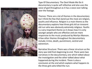 Type Of Documentary: The Devil Made Me Do It
documentary is quite self reflective and also uses the
voice of god throughout as it has a voice over talking
over the footage.
Themes: There are a lot of themes in the documentary
but I think the few that stand out the most are religion,
youths and influence. Religion is a main theme as the
documentary explains how three girls kill an innocent
old nun who was obviously extremely religious. Youths
is a very important theme as it shows how it is only
younger people who are effective and are more
responsive to the music produced by Marilyn Manson.
A few other themes throughout the documentary
include; Crime, death, punishment, control and
extremism.
Narrative Structure: There was a linear structure as the
story was told from beginning to end. There were two
narratives in the documentary, one which talked about
the investigation and the other talked about what
happened during the incident. There is also a
conclusion at the end which explains what happens to
the three girls who killed the nun.

 