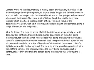 Camera Work: As the documentary is mainly about photography there is a lot of
archive footage of old photographs, to display these images the camera zooms in
and out to fit the images onto the screen better and so that you get a clear view of
all areas of the images. There are a lot of talking head shots in the interview
footage which also has a shallow depth of field. The main focus of the
documentary is Bob Gruen so in interviews he was shot with two cameras giving a
range of medium and long shots.
Mise En Scene: The mise en scene of all of the interviews are generally set with
dark, low key lighting although it does change depending on the artist being
interviewed, for example when Alice Cooper was being interviewed there was a
colourful backdrop which could have been used to represent him as a person and
his personality and also in a few of Bob Gruen's interviews there were colourful
lights being used in the background. The mise en scene was also considered with
the clothing some of the interviewees as the story being told was about a
controversial t-shirt and then the person being interviewed was wearing the tshirt.

 