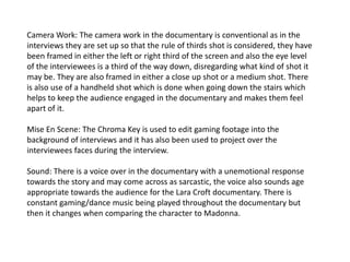 Camera Work: The camera work in the documentary is conventional as in the
interviews they are set up so that the rule of thirds shot is considered, they have
been framed in either the left or right third of the screen and also the eye level
of the interviewees is a third of the way down, disregarding what kind of shot it
may be. They are also framed in either a close up shot or a medium shot. There
is also use of a handheld shot which is done when going down the stairs which
helps to keep the audience engaged in the documentary and makes them feel
apart of it.
Mise En Scene: The Chroma Key is used to edit gaming footage into the
background of interviews and it has also been used to project over the
interviewees faces during the interview.
Sound: There is a voice over in the documentary with a unemotional response
towards the story and may come across as sarcastic, the voice also sounds age
appropriate towards the audience for the Lara Croft documentary. There is
constant gaming/dance music being played throughout the documentary but
then it changes when comparing the character to Madonna.

 