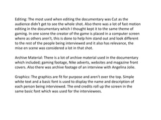 Editing: The most used when editing the documentary was Cut as the
audience didn't get to see the whole shot. Also there was a lot of fast motion
editing in the documentary which I thought kept it to the same theme of
gaming. In one scene the creator of the game is placed in a computer screen
where as others aren't, this is done to help him stand out and look different
to the rest of the people being interviewed and it also has relevance, the
mise en scene was considered a lot in that shot.

Archive Material: There is a lot of archive material used in the documentary
which included; gaming footage, Nike adverts, websites and magazine front
covers. Also there was archive footage of an interview with Angelina Jolie.
Graphics: The graphics are fit for purpose and aren't over the top. Simple
white text and a basic font is used to display the name and description of
each person being interviewed. The end credits roll up the screen in the
same basic font which was used for the interviewees.

 