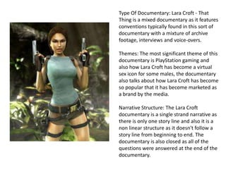Type Of Documentary: Lara Croft - That
Thing is a mixed documentary as it features
conventions typically found in this sort of
documentary with a mixture of archive
footage, interviews and voice-overs.
Themes: The most significant theme of this
documentary is PlayStation gaming and
also how Lara Croft has become a virtual
sex icon for some males, the documentary
also talks about how Lara Croft has become
so popular that it has become marketed as
a brand by the media.
Narrative Structure: The Lara Croft
documentary is a single strand narrative as
there is only one story line and also it is a
non linear structure as it doesn't follow a
story line from beginning to end. The
documentary is also closed as all of the
questions were answered at the end of the
documentary.

 