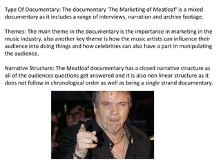 Type Of Documentary: The documentary 'The Marketing of Meatloaf' is a mixed
documentary as it includes a range of interviews, narration and archive footage.
Themes: The main theme in the documentary is the importance in marketing in the
music industry, also another key theme is how the music artists can influence their
audience into doing things and how celebrities can also have a part in manipulating
the audience.
Narrative Structure: The Meatloaf documentary has a closed narrative structure as
all of the audiences questions get answered and it is also non linear structure as it
does not follow in chronological order as well as being a single strand documentary.

 