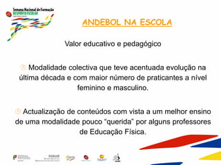 ANDEBOL NA ESCOLA
Valor educativo e pedagógico
 Modalidade colectiva que teve acentuada evolução na
última década e com maior número de praticantes a nível
feminino e masculino.
 Actualização de conteúdos com vista a um melhor ensino
de uma modalidade pouco “querida” por alguns professores
de Educação Física.
 