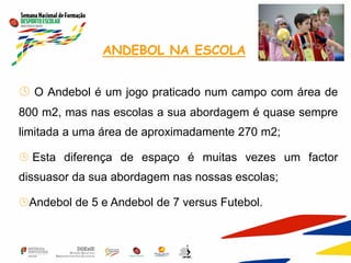 ANDEBOL NA ESCOLA
 O Andebol é um jogo praticado num campo com área de
800 m2, mas nas escolas a sua abordagem é quase sempre
limitada a uma área de aproximadamente 270 m2;
 Esta diferença de espaço é muitas vezes um factor
dissuasor da sua abordagem nas nossas escolas;
Andebol de 5 e Andebol de 7 versus Futebol.
 