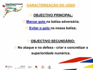 CARACTERIZAÇÃO DO JOGO
 OBJECTIVO PRINCIPAL:
 Marcar golo na baliza adversária;
 Evitar o golo na nossa baliza;
 OBJECTIVO SECUNDÁRIO:
 No ataque e na defesa - criar e concretizar a
superioridade numérica.
 