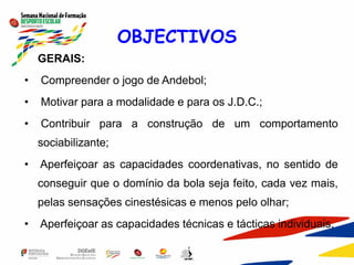 OBJECTIVOS
GERAIS:
• Compreender o jogo de Andebol;
• Motivar para a modalidade e para os J.D.C.;
• Contribuir para a construção de um comportamento
sociabilizante;
• Aperfeiçoar as capacidades coordenativas, no sentido de
conseguir que o domínio da bola seja feito, cada vez mais,
pelas sensações cinestésicas e menos pelo olhar;
• Aperfeiçoar as capacidades técnicas e tácticas individuais.
 