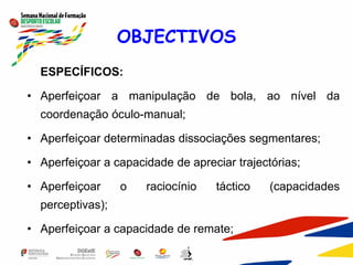 OBJECTIVOS
ESPECÍFICOS:
• Aperfeiçoar a manipulação de bola, ao nível da
coordenação óculo-manual;
• Aperfeiçoar determinadas dissociações segmentares;
• Aperfeiçoar a capacidade de apreciar trajectórias;
• Aperfeiçoar o raciocínio táctico (capacidades
perceptivas);
• Aperfeiçoar a capacidade de remate;
 
