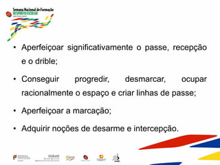 • Aperfeiçoar significativamente o passe, recepção
e o drible;
• Conseguir progredir, desmarcar, ocupar
racionalmente o espaço e criar linhas de passe;
• Aperfeiçoar a marcação;
• Adquirir noções de desarme e intercepção.
 
