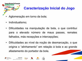 Caracterização Inicial do Jogo
• Aglomeração em torno da bola;
• Individualismo;
• Dificuldades na manipulação de bola, o que contribui
para o elevado número de maus passes, remates
falhados, más recepções e intercepções;
• Dificuldades ao nível da noção de desmarcação, o que
origina o “alinhamento” em relação à bola e ao grande
afastamento do portador da bola.
 