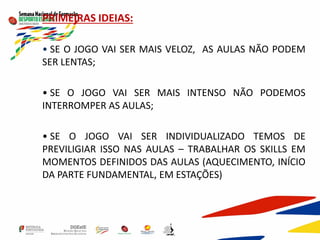 PRIMEIRAS IDEIAS:
• SE O JOGO VAI SER MAIS VELOZ, AS AULAS NÃO PODEM
SER LENTAS;
• SE O JOGO VAI SER MAIS INTENSO NÃO PODEMOS
INTERROMPER AS AULAS;
• SE O JOGO VAI SER INDIVIDUALIZADO TEMOS DE
PREVILIGIAR ISSO NAS AULAS – TRABALHAR OS SKILLS EM
MOMENTOS DEFINIDOS DAS AULAS (AQUECIMENTO, INÍCIO
DA PARTE FUNDAMENTAL, EM ESTAÇÕES)
 