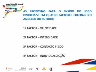 AS PROPOSTAS PARA O ENSINO DO JOGO
DIVIDEM-SE EM QUATRO FACTORES FULCRAIS NO
ANDEBOL DO FUTURO:
1º FACTOR – VELOCIDADE
2º FACTOR – INTENSIDADE
3º FACTOR – CONTACTO FÍSICO
4º FACTOR – INDIVIDUALIZAÇÃO
 