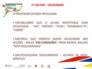 1º FACTOR – VELOCIDADE
O PROFESSOR DEVERÁ PRIVILIGIAR:
• VOCABULÁRIO QUE O ALUNO IDENTIFIQUE COM
VELOCIDADE - “VAI”, “RÁPIDO”, “FOGE”, “DESMARCA-TE”,
“CORRE”
• MATERIAL QUE PERMITA MAIOR VELOCIDADE NAS
ACÇÕES – BOLAS “EM CONDIÇÕES”, PINOS BAIXOS, BALIZAS
“BEM ENQUADRADAS”
• GRUPOS/EQUIPAS EQUILIBRADOS – ALUNOS DE NÍVEL
IDÊNTICO
 