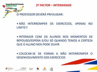 2º FACTOR – INTENSIDADE
O PROFESSOR DEVERÁ PRIVILIGIAR:
• NÃO INTERROMPER OS EXERCÍCIOS, APENAS NO
LIMITE!!
• INTERAGIR COM OS ALUNOS NOS MOMENTOS DE
REPOUSO/ESPERA E/OU SÓ QUANDO TEMOS A CERTEZA
QUE O ALUNO NOS PODE OUVIR
• COLOCAR-SE DE FORMA A NÃO INTERROMPER O
DESENVOLVIMENTO DOS EXERCÍCIOS
 