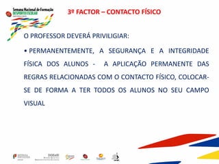 3º FACTOR – CONTACTO FÍSICO
O PROFESSOR DEVERÁ PRIVILIGIAR:
• PERMANENTEMENTE, A SEGURANÇA E A INTEGRIDADE
FÍSICA DOS ALUNOS - A APLICAÇÃO PERMANENTE DAS
REGRAS RELACIONADAS COM O CONTACTO FÍSICO, COLOCAR-
SE DE FORMA A TER TODOS OS ALUNOS NO SEU CAMPO
VISUAL
 