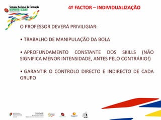 4º FACTOR – INDIVIDUALIZAÇÃO
O PROFESSOR DEVERÁ PRIVILIGIAR:
• TRABALHO DE MANIPULAÇÃO DA BOLA
• APROFUNDAMENTO CONSTANTE DOS SKILLS (NÃO
SIGNIFICA MENOR INTENSIDADE, ANTES PELO CONTRÁRIO!)
• GARANTIR O CONTROLO DIRECTO E INDIRECTO DE CADA
GRUPO
 