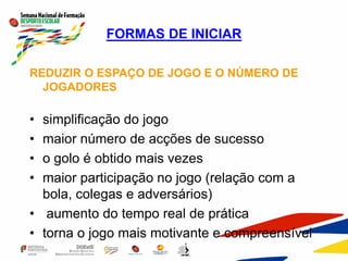 FORMAS DE INICIAR
REDUZIR O ESPAÇO DE JOGO E O NÚMERO DE
JOGADORES
• simplificação do jogo
• maior número de acções de sucesso
• o golo é obtido mais vezes
• maior participação no jogo (relação com a
bola, colegas e adversários)
• aumento do tempo real de prática
• torna o jogo mais motivante e compreensível
 