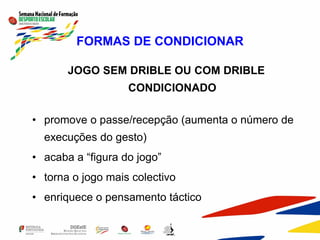 FORMAS DE CONDICIONAR
JOGO SEM DRIBLE OU COM DRIBLE
CONDICIONADO
• promove o passe/recepção (aumenta o número de
execuções do gesto)
• acaba a “figura do jogo”
• torna o jogo mais colectivo
• enriquece o pensamento táctico
 