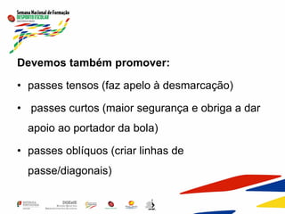 Devemos também promover:
• passes tensos (faz apelo à desmarcação)
• passes curtos (maior segurança e obriga a dar
apoio ao portador da bola)
• passes oblíquos (criar linhas de
passe/diagonais)
 