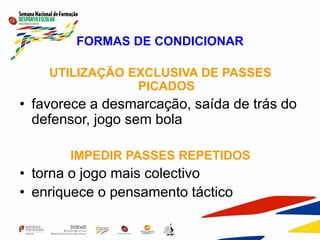 FORMAS DE CONDICIONAR
UTILIZAÇÃO EXCLUSIVA DE PASSES
PICADOS
• favorece a desmarcação, saída de trás do
defensor, jogo sem bola
IMPEDIR PASSES REPETIDOS
• torna o jogo mais colectivo
• enriquece o pensamento táctico
 